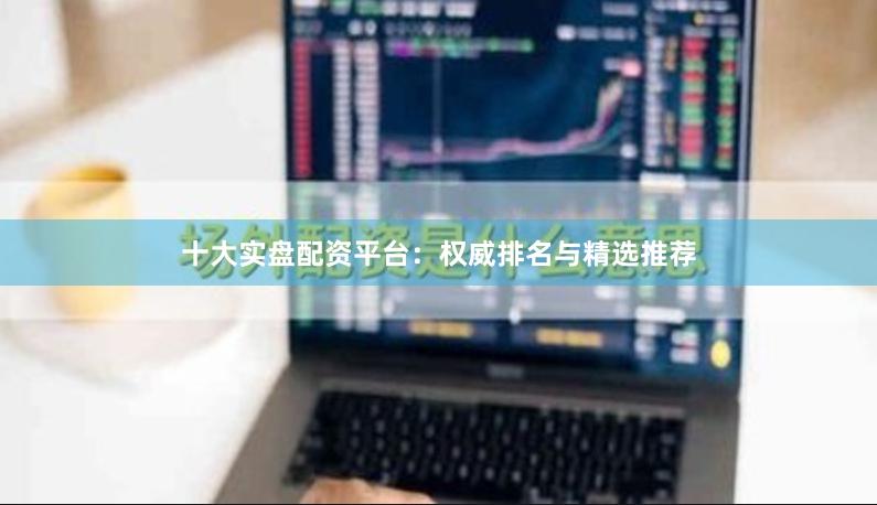 十大实盘配资平台：权威排名与精选推荐