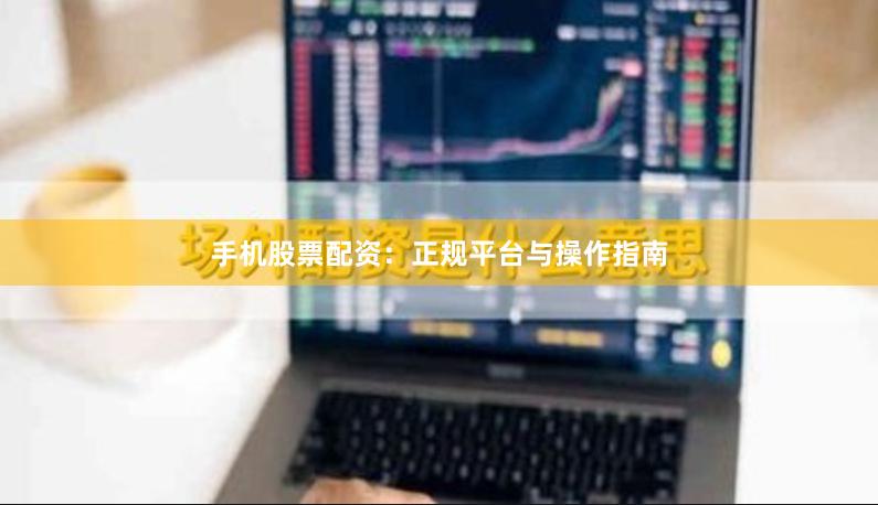手机股票配资：正规平台与操作指南